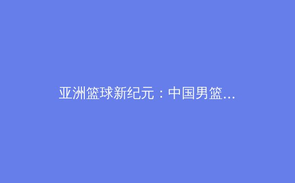 亚洲篮球新纪元：中国男篮崛起背后的战术革命与青训体系重构