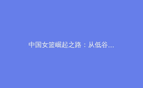 中国女篮崛起之路：从低谷到世界亚军的战术革新与精神传承
